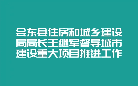 会东县住房和城乡建设局局长王继军督导城市建设重大项目推进工作-会东网