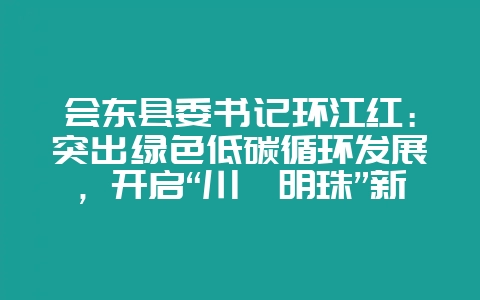 会东县委书记环江红:突出绿色低碳循环发展,开启“川滇明珠”新征程-会东网