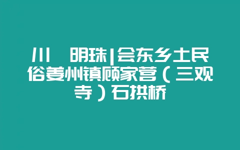 川滇明珠|会东乡土民俗姜州镇顾家营(三观寺)石拱桥-会东网