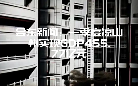 会东新闻:一季度凉山州实现GDP455.77亿元-会东网