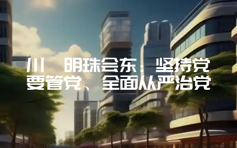 川滇明珠会东:坚持党要管党、全面从严治党-会东网