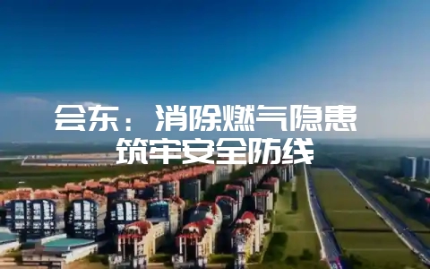 会东:消除燃气隐患 筑牢安全防线-会东网