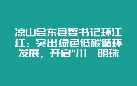 凉山会东县委书记环江红：突出绿色低碳循环发展，开启“川滇明珠”新征程-会东网