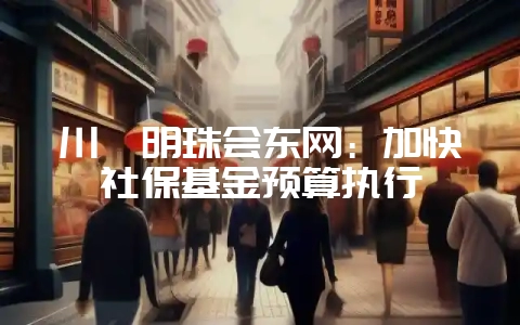 川滇明珠会东网:加快社保基金预算执行-会东网