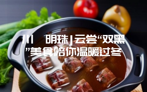 川滇明珠|云尝“双黑”美食陪你温暖过冬-会东网
