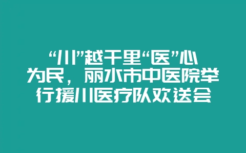 “川”越千里“医”心为民,丽水市中医院举行援川医疗队欢送会-会东网
