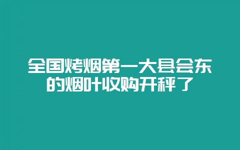 全国烤烟第一大县会东的烟叶收购开秤了-会东网