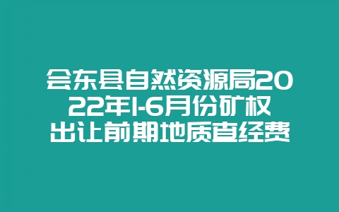 会东县自然资源局2022年1-6月份矿权出让前期地质查经费-会东网