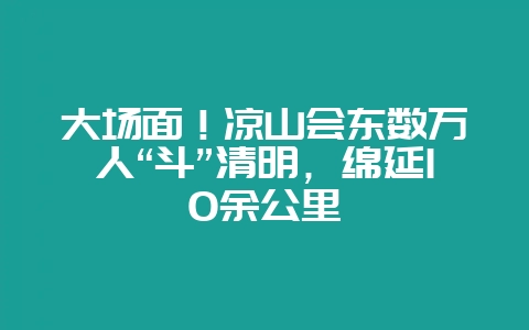 大场面!凉山会东数万人“斗”清明,绵延10余公里-会东网