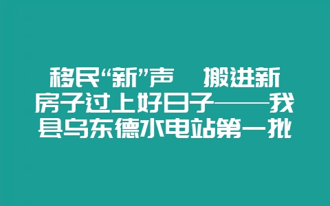 移民“新”声丨搬进新房子过上好日子——我县乌东德水电站第一批(次)移民安置户搬迁入住-会东网