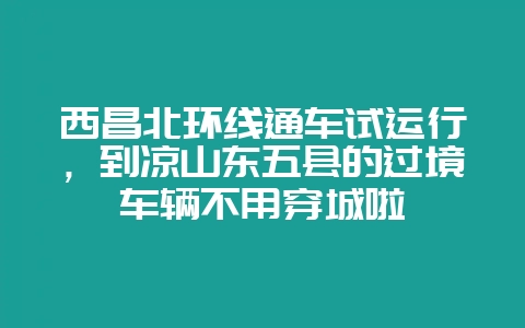 西昌北环线通车试运行,到凉山东五县的过境车辆不用穿城啦-会东网