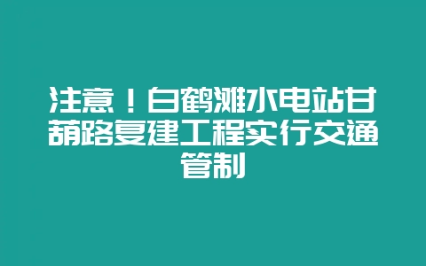 注意!白鹤滩水电站甘葫路复建工程实行交通管制插图 注意!白鹤滩水电站甘葫路复建工程实行交通管制插图