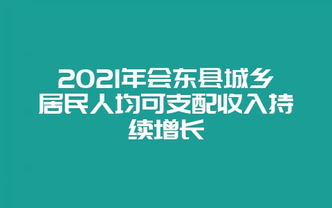 2021年会东县城乡居民人均可支配收入持续增长-会东网