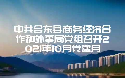 中共会东县商务经济合作和外事局党组召开2021年10月党建月会-会东网
