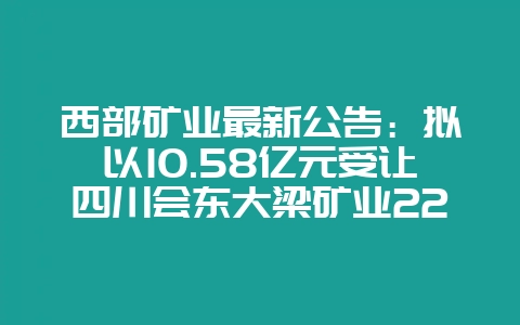 西部矿业最新公告：拟以10.58亿元受让四川会东大梁矿业22.72%股权-会东网