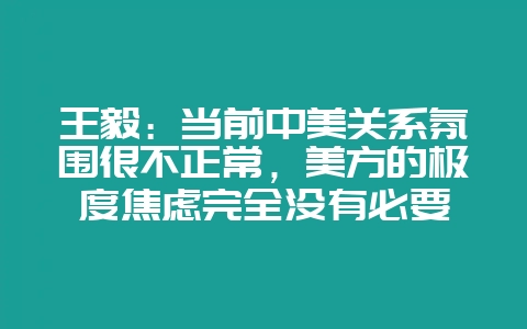 王毅：当前中美关系氛围很不正常，美方的极度焦虑完全没有必要-会东网