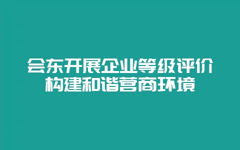 会东开展企业等级评价构建和谐营商环境-会东网