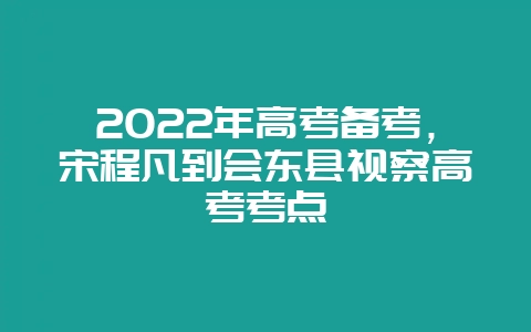 2022年高考备考,宋程凡到会东县视察高考考点-会东网