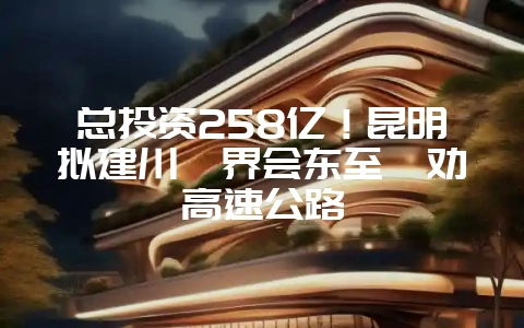 总投资258亿!昆明拟建川滇界会东至禄劝高速公路-会东网