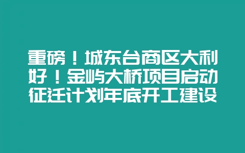 重磅!城东台商区大利好!金屿大桥项目启动征迁计划年底开工建设!-会东网