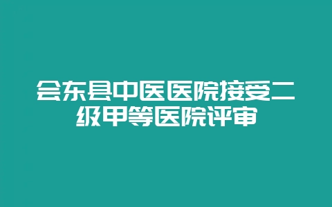 会东县中医医院接受二级甲等医院评审-会东网