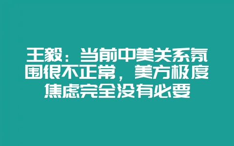 王毅:当前中美关系氛围很不正常,美方极度焦虑完全没有必要-会东网