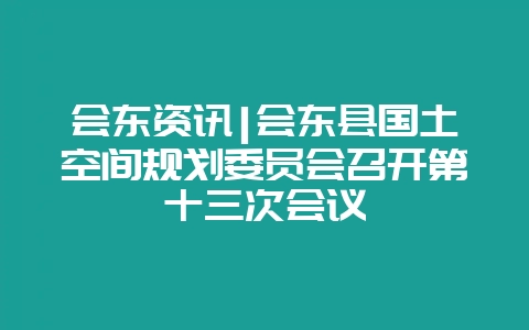 会东资讯|会东县国土空间规划委员会召开第十三次会议-会东网