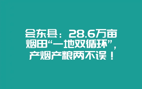 会东县:28.6万亩烟田“一地双循环”,产烟产粮两不误!-会东网