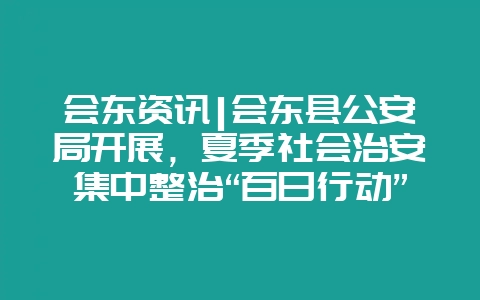 会东资讯|会东县公安局开展，夏季社会治安集中整治“百日行动”-会东网