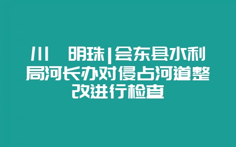 川滇明珠|会东县水利局河长办对侵占河道整改进行检查-会东网