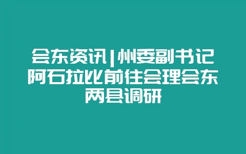 会东资讯|州委副书记阿石拉比前往会理会东两县调研-会东网