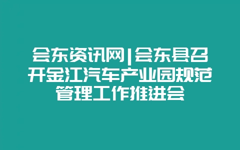 会东资讯网|会东县召开金江汽车产业园规范管理工作推进会-会东网
