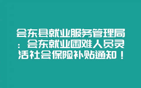 会东县就业服务管理局:会东就业困难人员灵活社会保险补贴通知!-会东网