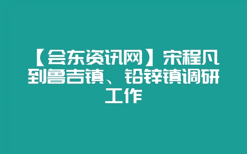 【会东资讯网】宋程凡到鲁吉镇、铅锌镇调研工作-会东网
