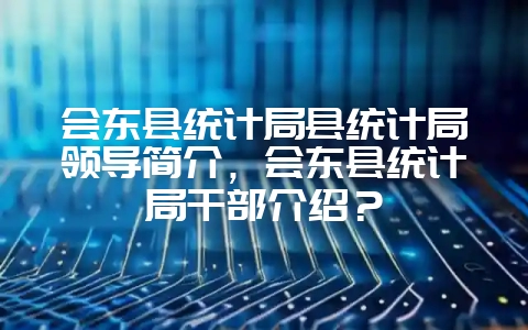 会东县统计局县统计局领导简介，会东县统计局干部介绍？