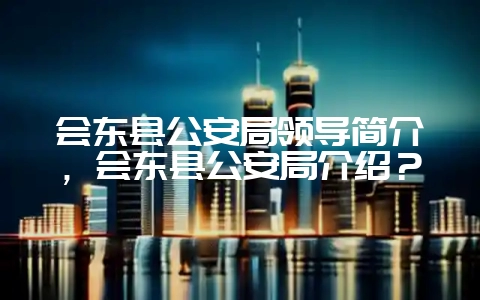 会东县公安局领导简介，会东县公安局介绍？-会东网