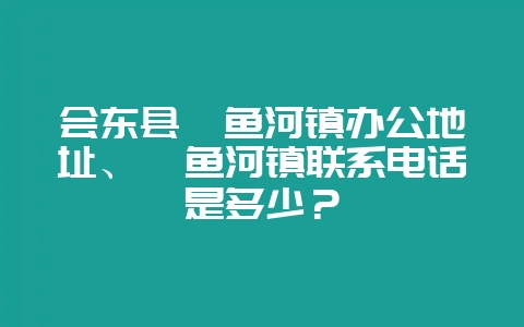 会东县鲹鱼河镇办公地址、鲹鱼河镇联系电话是多少?-会东网
