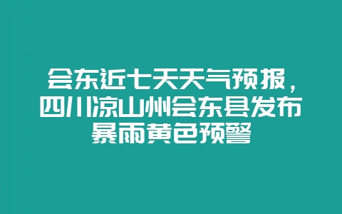 会东近七天天气预报,四川凉山州会东县发布暴雨黄色预警-会东网