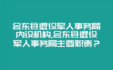 会东县退役军人事务局内设机构,会东县退役军人事务局主要职责？-会东网