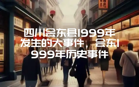 四川会东县1999年发生的大事件,会东1999年历史事件插图 四川会东县1999年发生的大事件,会东1999年历史事件插图