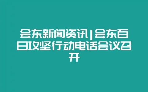 会东新闻资讯|会东百日攻坚行动电话会议召开-会东网