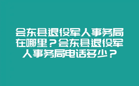 会东县退役军人事务局在哪里？会东县退役军人事务局电话多少？-会东网