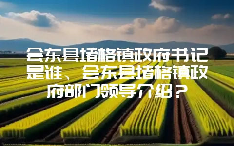 会东县堵格镇政府书记是谁、会东县堵格镇政府部门领导介绍?-会东网