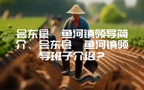 会东县鲹鱼河镇领导简介、会东县鲹鱼河镇领导班子介绍?-会东网