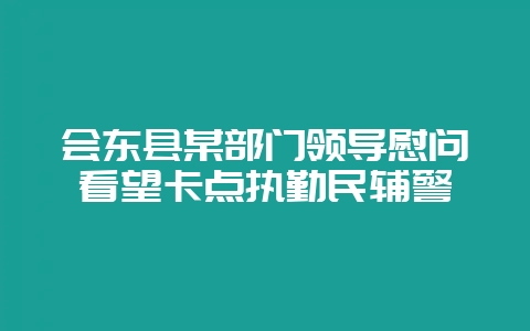 会东县某部门领导慰问看望卡点执勤民辅警-会东网
