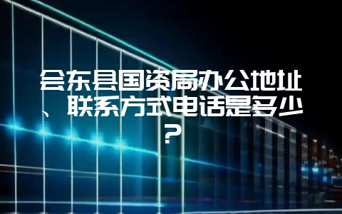 会东县国资局办公地址、联系方式电话是多少？-会东网