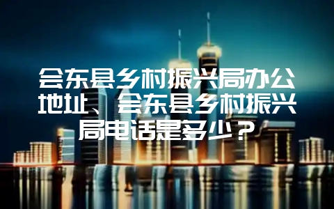 会东县乡村振兴局办公地址、会东县乡村振兴局电话是多少？-会东网
