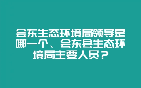 会东生态环境局领导是哪一个、会东县生态环境局主要人员？-会东网
