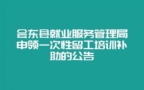 会东县就业服务管理局申领一次性留工培训补助的公告插图 会东县就业服务管理局申领一次性留工培训补助的公告插图