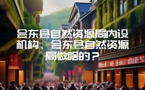 会东县自然资源局内设机构、会东县自然资源局做啥的？-会东网